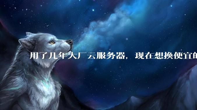 用了几年大厂云服务器，现在想换便宜的，有推荐的吗?