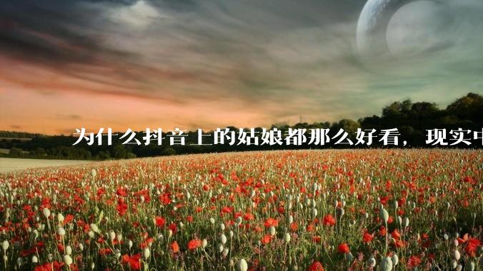 为什么抖音上的姑娘都那么好看，现实中我怎么一个也见不着？