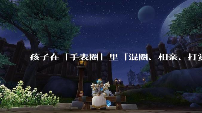孩子在「手表圈」里「混圈、相亲、打赏积分」，为何孩子们的通讯工具会变得这么「乱」？家长该怎么引导？