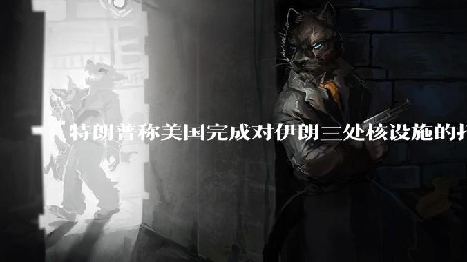 特朗普称美国完成对伊朗三处核设施的打击，具体情况如何？伊朗会如何反击？
