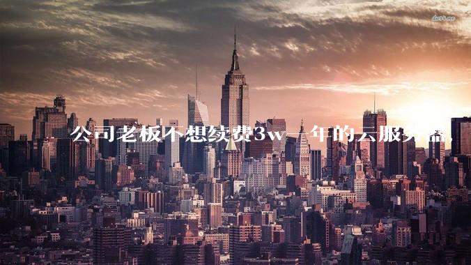 公司老板不想续费3w一年的云服务器，合理吗？