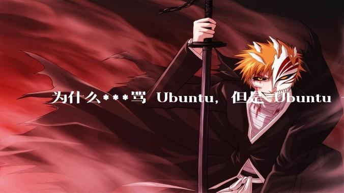 为什么***骂 Ubuntu，但是 Ubuntu 一直是所有 Linux 发行版中知名度、热度最高的？