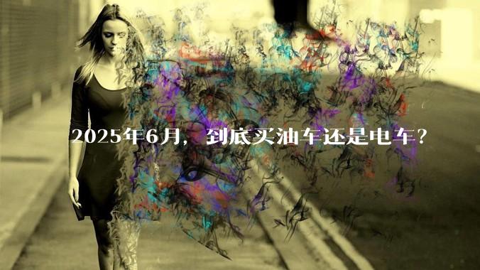 2025年6月，到底买油车还是电车？