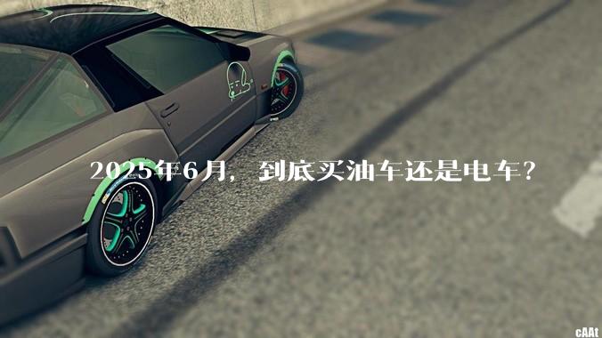 2025年6月，到底买油车还是电车？