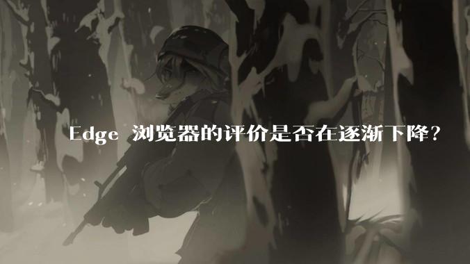 Edge 浏览器的评价是否在逐渐下降？