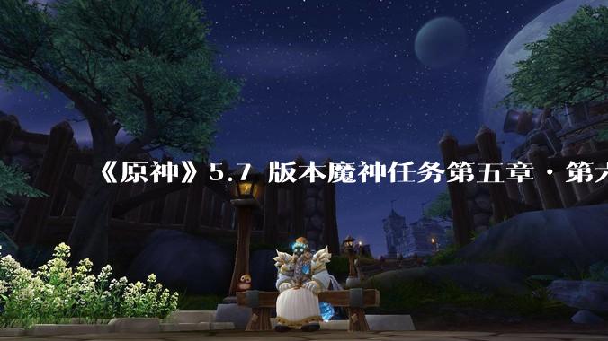 《原神》5.7 版本魔神任务第五章•第六幕「你存在的时空」体验如何？