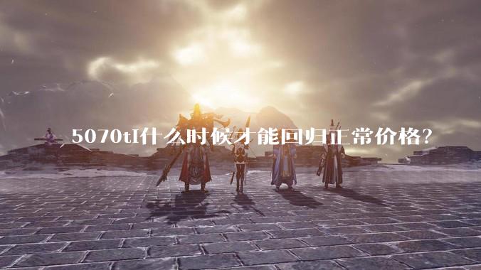 5070ti什么时候才能回归正常价格？