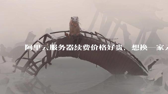 阿里云服务器续费价格好贵，想换一家云服务厂商，该怎么选择？