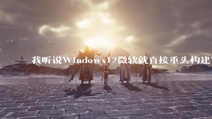 我听说Windows12微软就直接重头构建Windows了，就直接重构Win内核了，到底是不是真的?