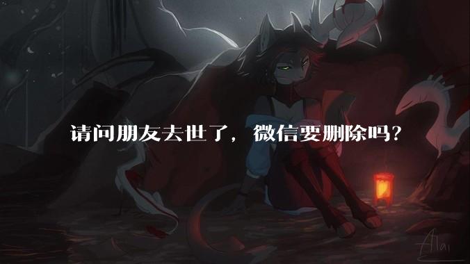 请问朋友去世了，微信要删除吗？