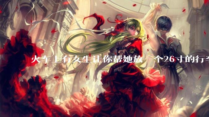 火车上有女生让你帮她放一个26寸的行李箱到行李架上，你会帮忙吗？