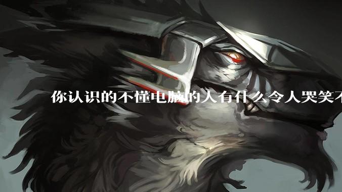 你认识的不懂电脑的人有什么令人哭笑不得的操作？