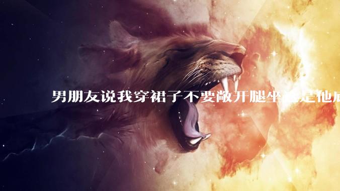 男朋友说我穿裙子不要敞开腿坐这是他底线，我该怎么办？