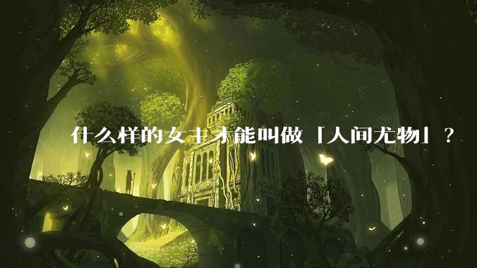 什么样的女主才能叫做「人间尤物」？