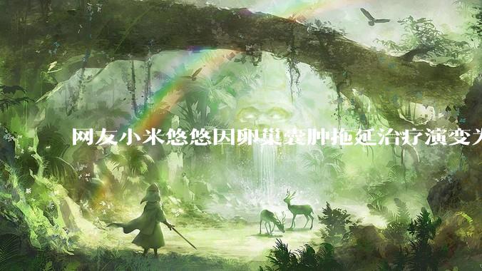 网友小米悠悠因卵巢囊肿拖延治疗演变为卵巢子宫内膜样癌去世，有哪些警示？这是种什么病？前期有哪些症状？