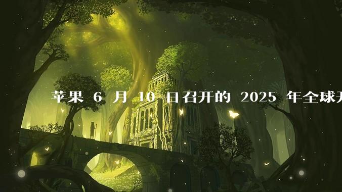 苹果 6 月 10 日召开的 2025 年全球开发者大会「WWDC25」，有哪些值得关注的信息？