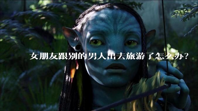 女朋友跟别的男人出去旅游了怎么办？