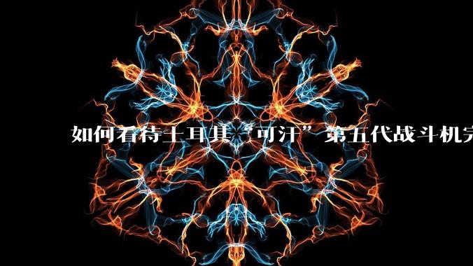 如何看待土耳其“可汗”第五代战斗机完成首飞？