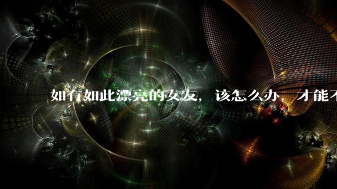 如有如此漂亮的女友，该怎么办，才能不弄丢？