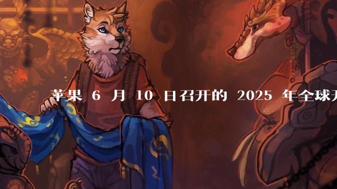 苹果 6 月 10 日召开的 2025 年全球开发者大会「WWDC25」，有哪些值得关注的信息？